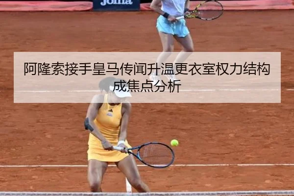 阿隆索接手皇马传闻升温更衣室权力结构成焦点分析